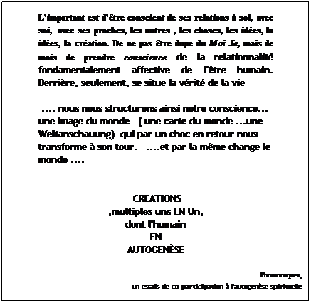 Zone de Texte: L'important est d'tre conscient de ses relations  soi,  avec ses proches, les autres , les choses, les ides, la cration. De ne pas tre dupe du Moi Je, mais de prendre conscience de la relationnalit fondamentalement affective de l'tre humain. Derrire, seulement, se situe la vrit de la vie
 
 .... nous nous structurons ainsi notre conscience... une image du monde   ( une carte du monde ...une Weltanschauung)  qui par un choc en retour nous transforme  son tour.   ....et par la mme change le monde ....  
 
  CREATIONS  
,multiples uns EN Un,
dont l'humain
EN
AUTOGENSE
 
l'homocoques,
 un essais de co-participation  l'autogense spirituelle
